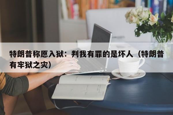 特朗普称愿入狱：判我有罪的是坏人（特朗普有牢狱之灾）