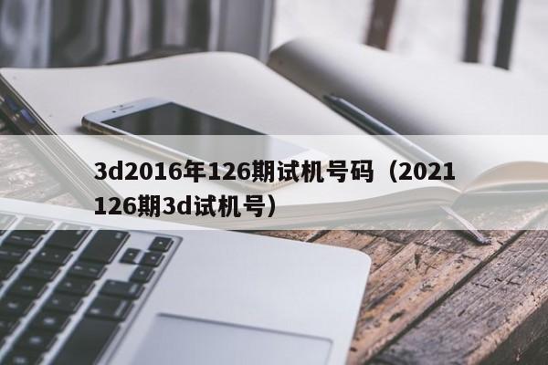 3d2016年126期试机号码（2021126期3d试机号）