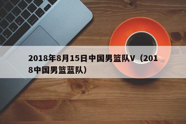 2018年8月15日中国男篮队V（2018中国男篮蓝队）