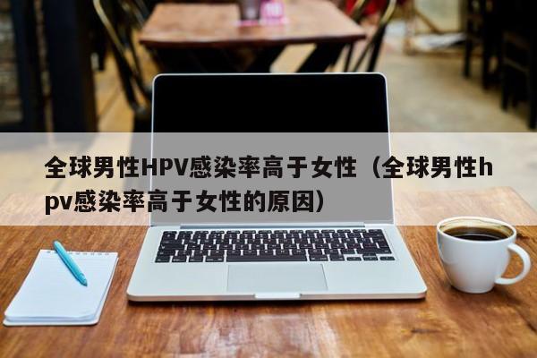 全球男性HPV感染率高于女性（全球男性hpv感染率高于女性的原因）