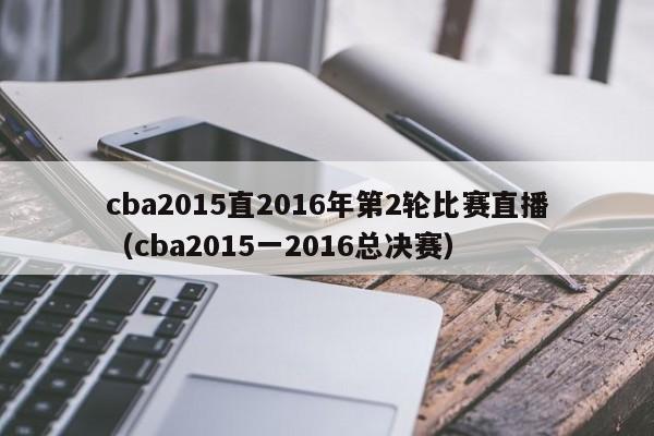 cba2015直2016年第2轮比赛直播（cba2015一2016总决赛）