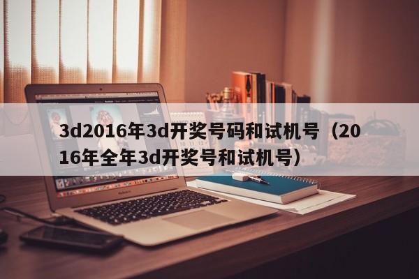 3d2016年3d开奖号码和试机号（2016年全年3d开奖号和试机号）