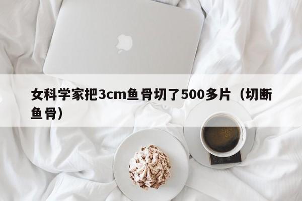 女科学家把3cm鱼骨切了500多片（切断鱼骨）