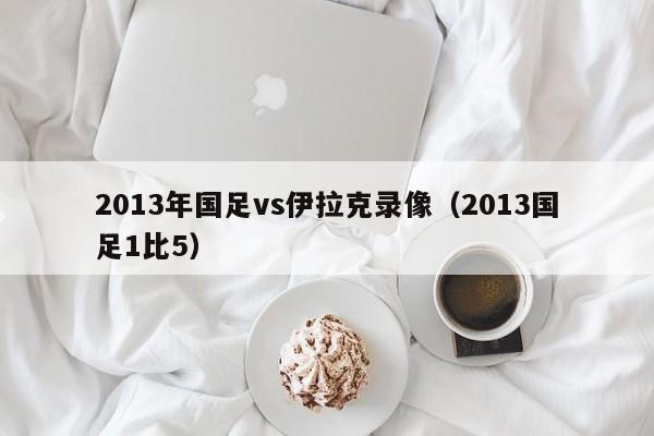 2013年国足vs伊拉克录像（2013国足1比5）