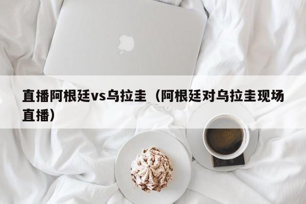 直播阿根廷vs乌拉圭（阿根廷对乌拉圭现场直播）