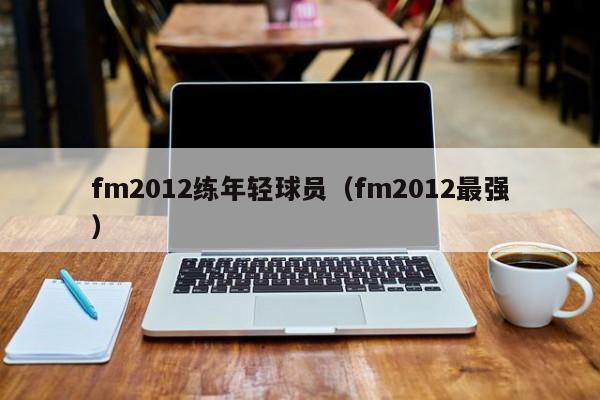 fm2012练年轻球员（fm2012最强）