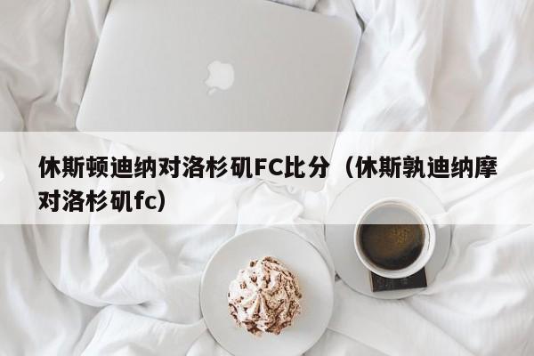 休斯顿迪纳对洛杉矶FC比分（休斯孰迪纳摩对洛杉矶fc）