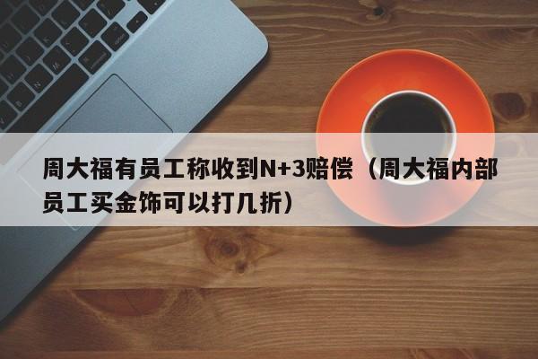 周大福有员工称收到N+3赔偿（周大福内部员工买金饰可以打几折）