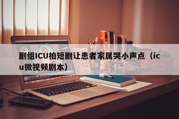 剧组ICU拍短剧让患者家属哭小声点（icu微视频剧本）