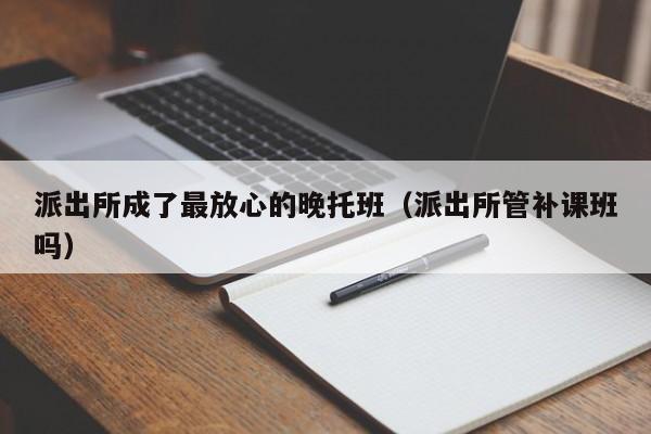 派出所成了最放心的晚托班（派出所管补课班吗）