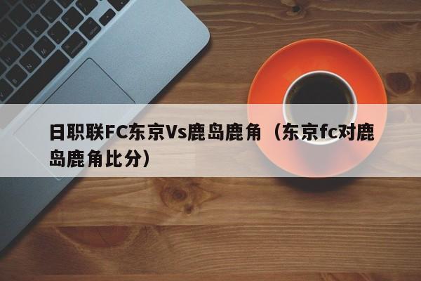 日职联FC东京Vs鹿岛鹿角（东京fc对鹿岛鹿角比分）