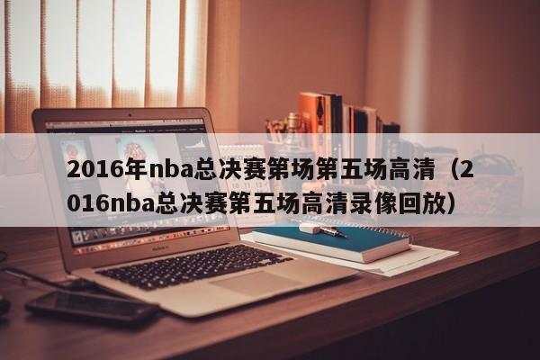 2016年nba总决赛第场第五场高清（2016nba总决赛第五场高清录像回放）