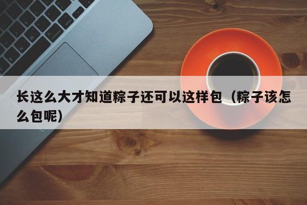 长这么大才知道粽子还可以这样包（粽子该怎么包呢）