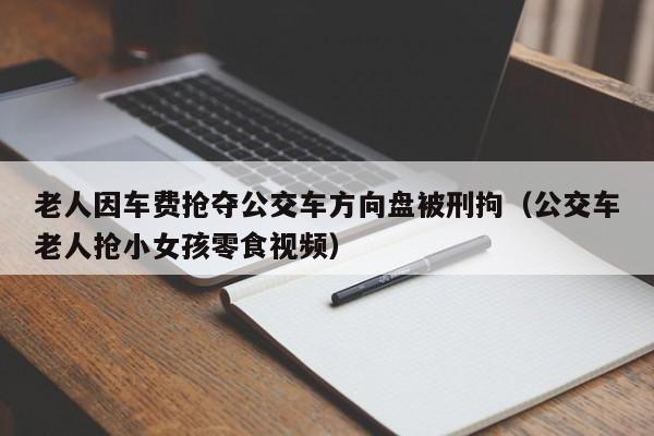 老人因车费抢夺公交车方向盘被刑拘（公交车老人抢小女孩零食视频）