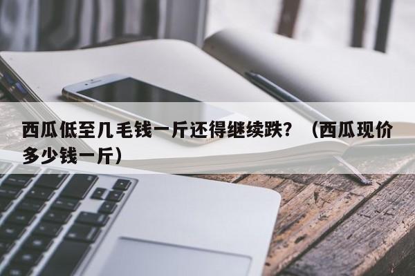 西瓜低至几毛钱一斤还得继续跌？（西瓜现价多少钱一斤）