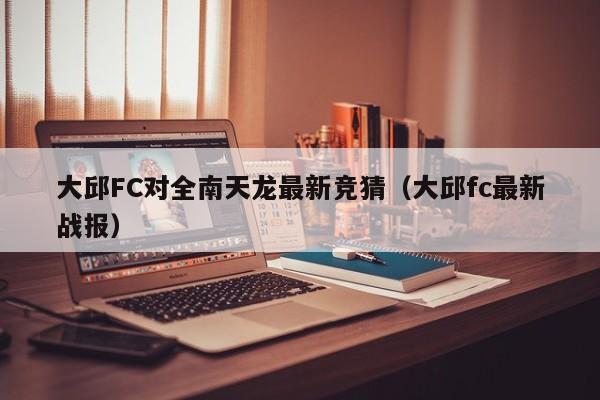 大邱FC对全南天龙最新竞猜（大邱fc最新战报）