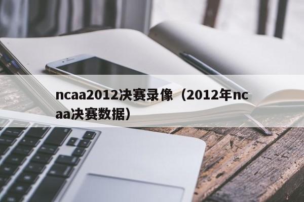 ncaa2012决赛录像（2012年ncaa决赛数据）