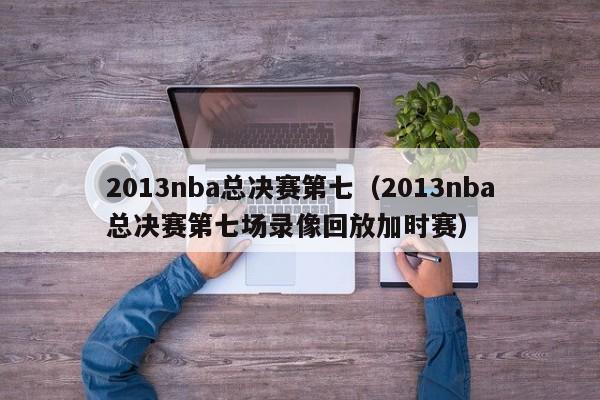 2013nba总决赛第七（2013nba总决赛第七场录像回放加时赛）