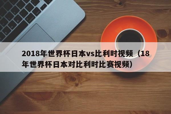 2018年世界杯日本vs比利时视频（18年世界杯日本对比利时比赛视频）