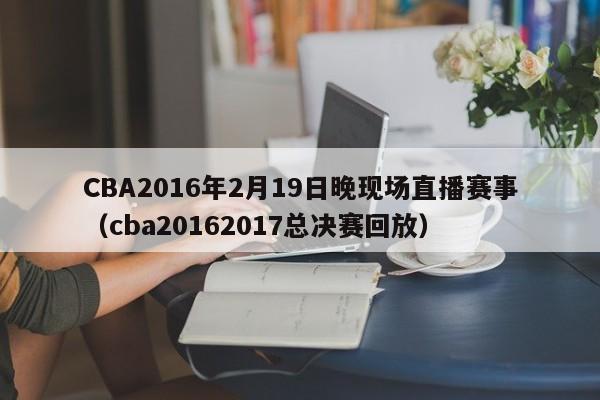 CBA2016年2月19日晚现场直播赛事（cba20162017总决赛回放）