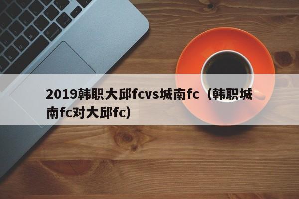 2019韩职大邱fcvs城南fc（韩职城南fc对大邱fc）