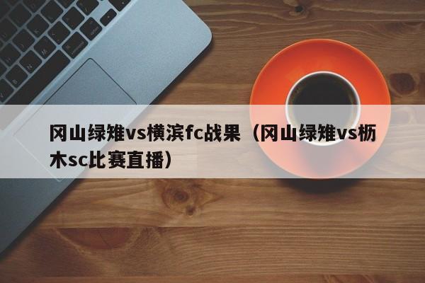 冈山绿雉vs横滨fc战果（冈山绿雉vs枥木sc比赛直播）