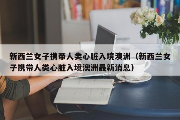 新西兰女子携带人类心脏入境澳洲（新西兰女子携带人类心脏入境澳洲最新消息）