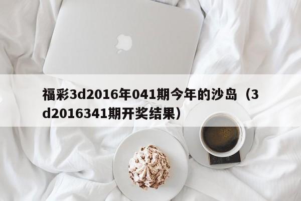 福彩3d2016年041期今年的沙岛（3d2016341期开奖结果）