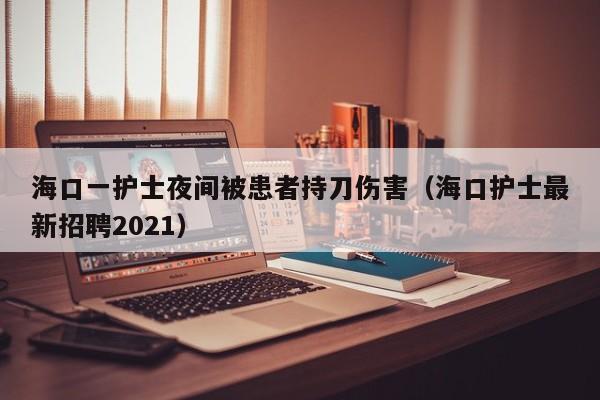 海口一护士夜间被患者持刀伤害（海口护士最新招聘2021）