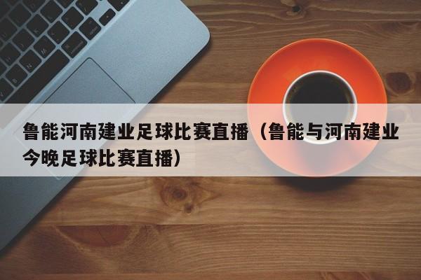 鲁能河南建业足球比赛直播（鲁能与河南建业今晚足球比赛直播）