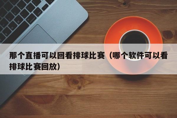 那个直播可以回看排球比赛（哪个软件可以看排球比赛回放）