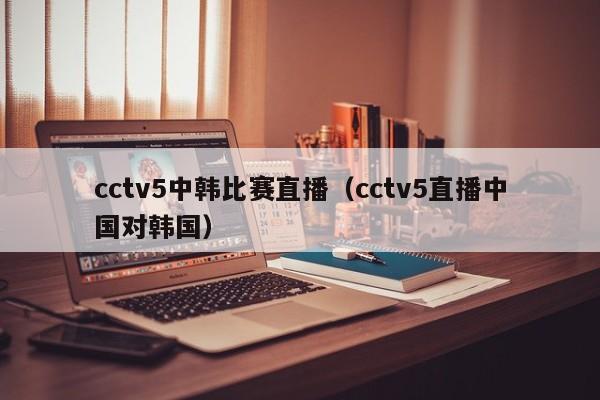 cctv5中韩比赛直播（cctv5直播中国对韩国）