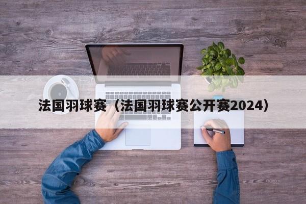 法国羽球赛（法国羽球赛公开赛2024）