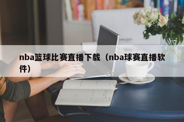 nba篮球比赛直播下载（nba球赛直播软件）