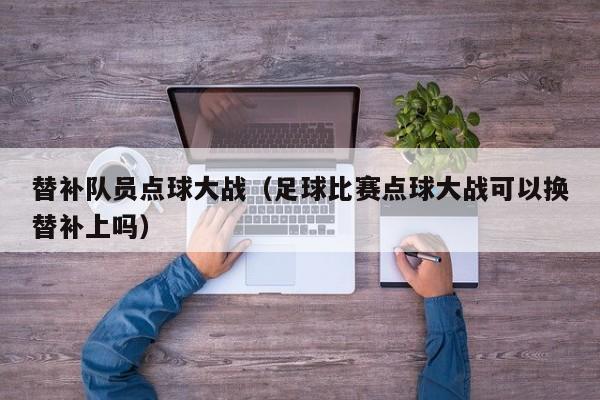 替补队员点球大战（足球比赛点球大战可以换替补上吗）