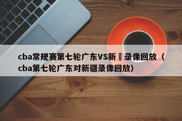 cba常规赛第七轮广东VS新彊录像回放（cba第七轮广东对新疆录像回放）