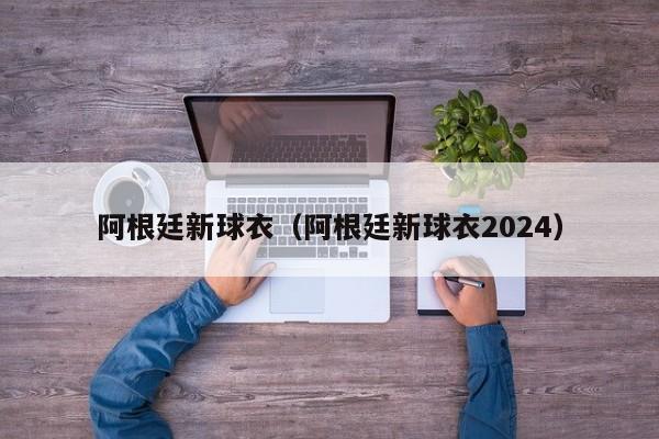 阿根廷新球衣（阿根廷新球衣2024）