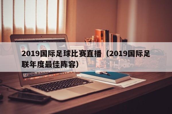 2019国际足球比赛直播（2019国际足联年度最佳阵容）