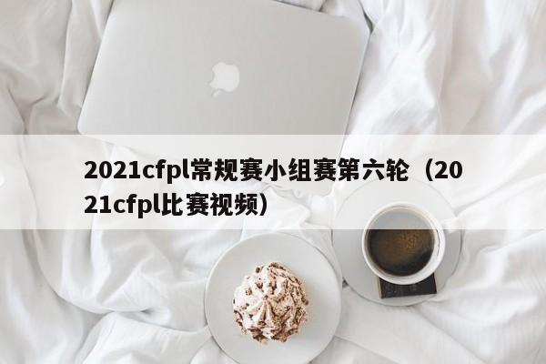 2021cfpl常规赛小组赛第六轮（2021cfpl比赛视频）