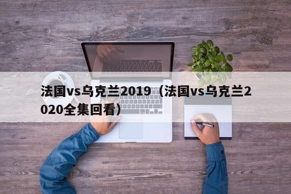 法国vs乌克兰2019（法国vs乌克兰2020全集回看）