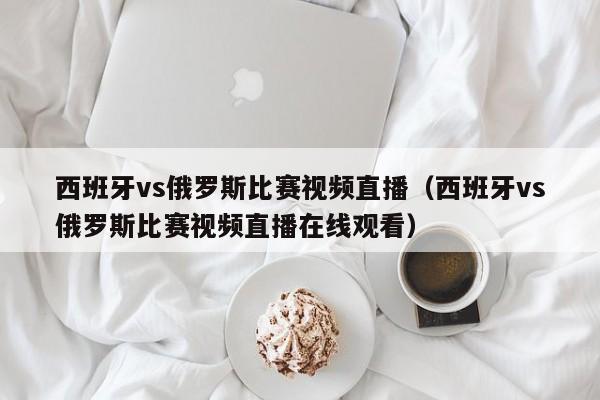 西班牙vs俄罗斯比赛视频直播（西班牙vs俄罗斯比赛视频直播在线观看）