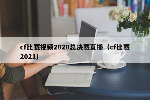 cf比赛视频2020总决赛直播（cf比赛2021）