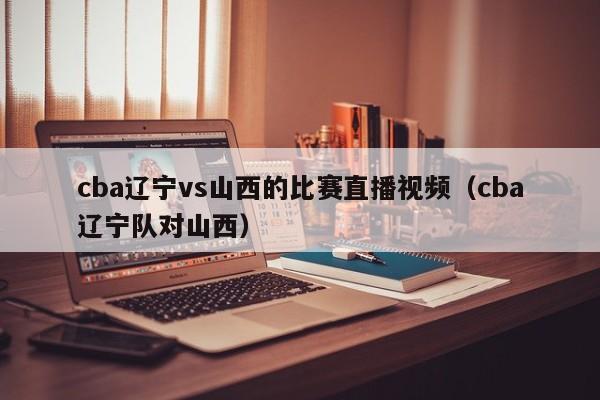 cba辽宁vs山西的比赛直播视频（cba辽宁队对山西）