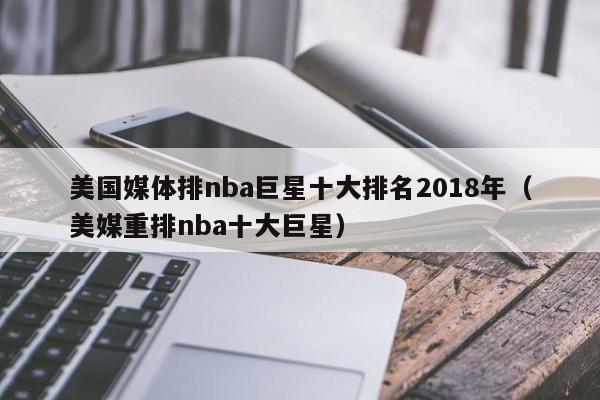 美国媒体排nba巨星十大排名2018年（美媒重排nba十大巨星）