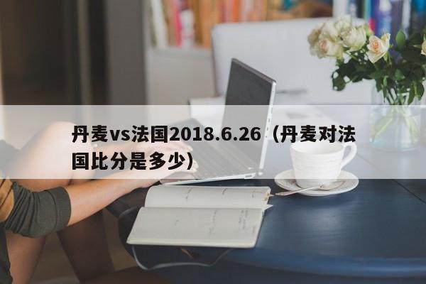 丹麦vs法国2018.6.26（丹麦对法国比分是多少）