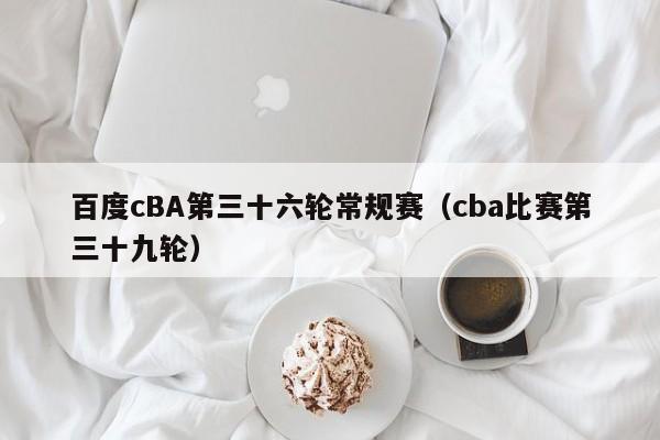 百度cBA第三十六轮常规赛（cba比赛第三十九轮）