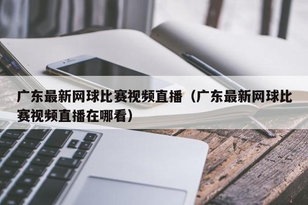 广东最新网球比赛视频直播（广东最新网球比赛视频直播在哪看）