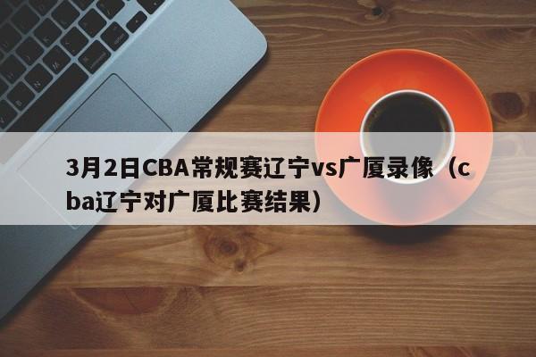 3月2日CBA常规赛辽宁vs广厦录像（cba辽宁对广厦比赛结果）