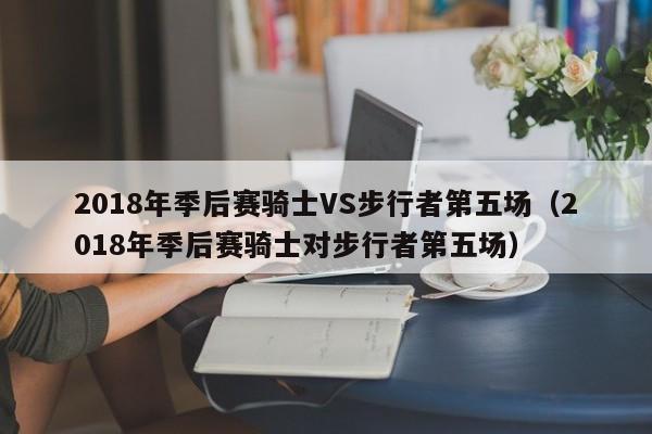 2018年季后赛骑士VS步行者第五场（2018年季后赛骑士对步行者第五场）