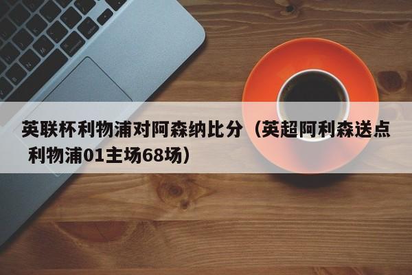 英联杯利物浦对阿森纳比分（英超阿利森送点 利物浦01主场68场）